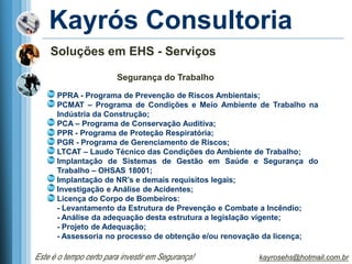 Kayrós Consultoria
    Soluções em EHS - Serviços

                        Segurança do Trabalho

      PPRA - Programa de Prevenção de Riscos Ambientais;
      PCMAT – Programa de Condições e Meio Ambiente de Trabalho na
      Indústria da Construção;
      PCA – Programa de Conservação Auditiva;
      PPR - Programa de Proteção Respiratória;
      PGR - Programa de Gerenciamento de Riscos;
      LTCAT – Laudo Técnico das Condições do Ambiente de Trabalho;
      Implantação de Sistemas de Gestão em Saúde e Segurança do
      Trabalho – OHSAS 18001;
      Implantação de NR’s e demais requisitos legais;
      Investigação e Análise de Acidentes;
      Licença do Corpo de Bombeiros:
      - Levantamento da Estrutura de Prevenção e Combate a Incêndio;
      - Análise da adequação desta estrutura a legislação vigente;
      - Projeto de Adequação;
      - Assessoria no processo de obtenção e/ou renovação da licença;

Este é o tempo certo para investir em Segurança!      kayrosehs@hotmail.com.br
 