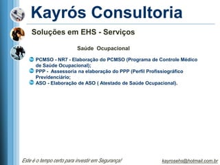Kayrós Consultoria
    Soluções em EHS - Serviços

                          Saúde Ocupacional

      PCMSO - NR7 - Elaboração do PCMSO (Programa de Controle Médico
      de Saúde Ocupacional);
      PPP - Assessoria na elaboração do PPP (Perfil Profissiográfico
      Previdenciário;
      ASO - Elaboração de ASO ( Atestado de Saúde Ocupacional).




Este é o tempo certo para investir em Segurança!      kayrosehs@hotmail.com.br
 