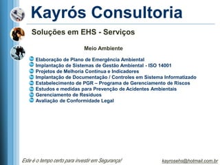 Kayrós Consultoria
    Soluções em EHS - Serviços

                              Meio Ambiente

      Elaboração de Plano de Emergência Ambiental
      Implantação de Sistemas de Gestão Ambiental - ISO 14001
      Projetos de Melhoria Contínua e Indicadores
      Implantação de Documentação / Controles em Sistema Informatizado
      Estabelecimento de PGR – Programa de Gerenciamento de Riscos
      Estudos e medidas para Prevenção de Acidentes Ambientais
      Gerenciamento de Resíduos
      Avaliação de Conformidade Legal




Este é o tempo certo para investir em Segurança!        kayrosehs@hotmail.com.br
 