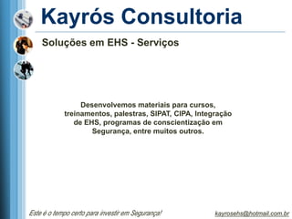 Kayrós Consultoria
    Soluções em EHS - Serviços




                 Desenvolvemos materiais para cursos,
            treinamentos, palestras, SIPAT, CIPA, Integração
               de EHS, programas de conscientização em
                    Segurança, entre muitos outros.




Este é o tempo certo para investir em Segurança!       kayrosehs@hotmail.com.br
 