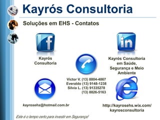 Kayrós Consultoria
    Soluções em EHS - Contatos




              Kayrós                                         Kayrós Consultoria
            Consultoria                                          em Saúde,
                                                              Segurança e Meio
                                                                 Ambiente
                                 Victor V. (13) 8804-4867
                                 Everaldo (13) 9148-1238
                                  Silvia L. (13) 91335278
                                            (13) 8826-5163


    kayrosehs@hotmail.com.br                           http://kayrosehs.wix.com/
                                                           kayrosconsultoria
Este é o tempo certo para investir em Segurança!
 