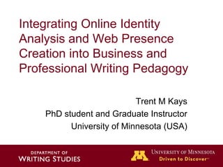 Integrating Online Identity
Analysis and Web Presence
Creation into Business and
Professional Writing Pedagogy

                           Trent M Kays
    PhD student and Graduate Instructor
          University of Minnesota (USA)
 