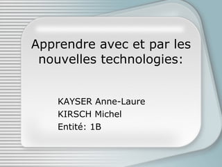 Apprendre avec et par les nouvelles technologies: KAYSER Anne-Laure KIRSCH Michel Entité: 1B 