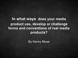 In what ways does your media
product use, develop or challenge
forms and conventions of real media
products?
By Kenny Musa

 