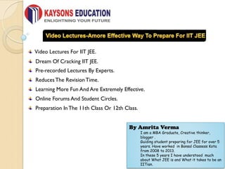 Video Lectures For IIT JEE.
Dream Of Cracking IIT JEE.
Pre-recorded Lectures By Experts.
ReducesThe RevisionTime.
Learning More Fun And Are Extremely Effective.
Online Forums And Student Circles.
Preparation In The 11th Class Or 12th Class.
By Amrita Verma
I am a MBA Graduate, Creative thinker,
blogger .
Guiding student preparing for JEE for over 5
years. Have worked in Bansal Classess Kota
from 2008 to 2013.
In these 5 years I have understood much
about What JEE is and What it takes to be an
IITian.
 