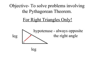 Objective- To solve problems involving 
the Pythagorean Theorem. 
For Right Triangles Only! 
leg 
hypotenuse - always opposite 
leg 
the right angle 
 