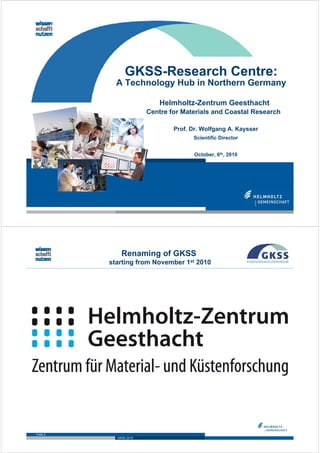 GKSS-Research Centre:
            A Technology Hub in Northern Germany

                            Helmholtz-Zentrum Geesthacht
                        Centre for Materials and Coastal Research

                                Prof. Dr. Wolfgang A. Kaysser
                                      Scientific Director


                                       October, 6th, 2010




              Renaming of GKSS
          starting from November 1st 2010




Folie 2
            GKSS 2010
 