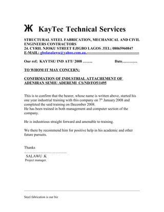 Ж KayTec Technical Services
STRUCTURAL STEEL FABRICATION, MECHANICAL AND CIVIL
ENGINEERS CONTRACTORS
24. CYRIL NJOKU STREET EJIGBO LAGOS .TEL; 08065960847
E-MAIL: gbolasalawu@yahoo.com.au.------------------------------------------
Our ref; KAYTSE/ IND ATT/ 2008 …….. Date…………
TO WHOM IT MAY CONCERN;
CONFIRMATION OF INDUSTRIAL ATTACHEMENT OF
ADENIRAN SEMIU ADEREMI CS/ND/FO5/1495
This is to confirm that the bearer, whose name is written above, started his
one year industrial training with this company on 7th
January 2008 and
completed the said training on December 2008.
He has been trained in both management and computer section of the
company.
He is industrious straight forward and amenable to training.
We there by recommend him for positive help in his academic and other
future pursuits.
Thanks
…………………………….
SALAWU .K
Project manager.
Steel fabrication is our biz
 