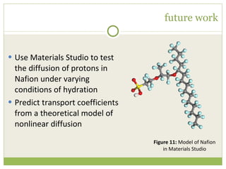 future work Use Materials Studio to test the diffusion of protons in Nafion under varying conditions of hydration Predict transport coefficients from a theoretical model of nonlinear diffusion Figure 11:  Model of Nafion in Materials Studio 