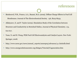 references Biesheuvel, P.M., Franco, A.A., Bazant, M.Z. (2009). Diffuse Charge Effects in Fuel Cell  Membranes. Journal of The Electrochemical Society.  156, B225-B233. Allahyarov, E. and P. Taylor (2009). Simulation Study of the Correlation between Structure and Conductivity in Stretched Nafion. Journal of Physical Chemistry. 113, 610-617. Yuan, X. and H. Wang. PEM Fuel Cell Electrocatalysts and Catalyst Layers. New York: Springer, 2008. http://www.nersc.gov/news/annual_reports/annrep03/advances/4.1.fuelcells.html http://www.energysolutionscenter.org/distgen/Tutorial/Cogeneration.htm 