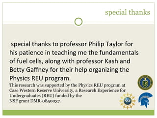 special thanks A special thanks to professor Philip Taylor for his patience in teaching me the fundamentals of fuel cells, along with professor Kash and Betty Gaffney for their help organizing the Physics REU program. This research was supported by the Physics REU program at Case Western Reserve University, a Research Experience for Undergraduates (REU) funded by the  NSF grant DMR-0850037. 