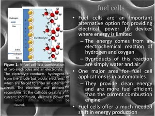 fuel cells Fuel cells are an important alternative option for providing electrical power to devices where energy is limited  The energy comes from an electrochemical reaction of hydrogen and oxygen Byproducts of this reaction are simply water and air One major area for fuel cell applications is in automobiles  They provide clean energy and are more fuel efficient than the current combustion engine Fuel cells offer a much needed shift in energy production Figure 2:  A fuel cell is made up of layers including the electrode made of platinum, the Stern layer consisting of the electrolyte, followed by the diffuse layer where diffuse charge can be found. Figure 1:  A fuel cell is a combination of two electrodes and an electrolyte.  The electrolyte conducts  hydrogens from the anode but blocks electrons, which are forced to enter an external circuit. The electrons and protons recombine  at the cathode creating a current, and in turn,  electrical power.  
