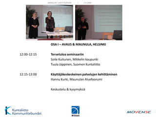 MIKKELIN I KÄYTTÄJÄTORI   I   2.4.2009




                OSA I – AVAUS & MAUNULA, HELSINKI

12:00-12:15     Tervetuloa seminaariin
                Soile Kuitunen, Mikkelin kaupunki
                Tuula Jäppinen, Suomen Kuntaliitto

12:15-13:00     Käyttäjäkeskeskeinen palvelujen kehittäminen
                Hannu Kurki, Maunulan Aluefoorumi

                Keskustelu & kysymyksiä
 