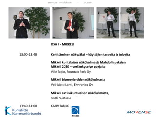 MIKKELIN I KÄYTTÄJÄTORI   I   2.4.2009




                OSA II - MIKKELI

13:00-13:40     Kehittäminen näkyväksi – käyttäjien tarpeita ja toiveita

                Mikkeli kuntalaisen näkökulmasta Mahdollisuuksien
                Mikkeli 2020 – verkkokyselyn pohjalta
                Ville Tapio, Fountain Park Oy

                Mikkeli bisnesvieraiden näkökulmasta
                Veli-Matti Lahti, Environics Oy

                Mikkeli aktiivikuntalaisen näkökulmasta,
                Antti Pajatsalo

13:40-14:00     KAHVITAUKO
 
