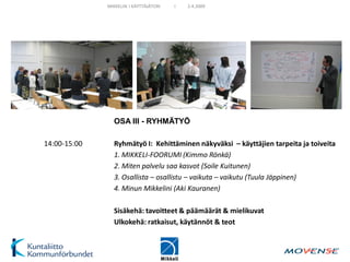 MIKKELIN I KÄYTTÄJÄTORI   I   2.4.2009




                OSA III - RYHMÄTYÖ

14:00-15:00     Ryhmätyö I: Kehittäminen näkyväksi – käyttäjien tarpeita ja toiveita
                1. MIKKELI-FOORUMI (Kimmo Rönkä)
                2. Miten palvelu saa kasvot (Soile Kuitunen)
                3. Osallista – osallistu – vaikuta – vaikutu (Tuula Jäppinen)
                4. Minun Mikkelini (Aki Kauranen)

                Sisäkehä: tavoitteet & päämäärät & mielikuvat
                Ulkokehä: ratkaisut, käytännöt & teot
 