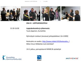 MIKKELIN I KÄYTTÄJÄTORI   I   2.4.2009




                OSA IV - LOPPUKESKUSTELU

15:30-16:00     Loppukeskustelu ja yhteenveto
                Tuula Jäppinen, Kuntaliitto

                Ryhmätyön tulokset (alustavat johtopäätökset 16.4.2009)

                Keskustelu on avattu: http://www.mikkeli.fi/fi/keskustelu_/
                Miten Sinun Mikkeliäsi tulisi kehittää?

                14.4. jatkuu, painopisteenä MAMK & opiskelijat
 
