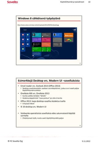 Käyttöliittymät ja työvälineet     10




          Windows 8 sähköisenä työpöytänä

          http://www.sulava.com/wp-content/uploads/2012/09/Windows8.jpg




                                                                                                  19




          Esimerkkejä Desktop vrs. Modern UI –sovelluksista
          • Email reader vrs. Outlook 2013 (Office 2013)
              • Desktop-sovelluksestakin saadaan sormikäyttöinen, joskus se ei vaadi paljoa
                käyttöliittymämuutoksia
          • OneNote MX vrs. OneNote 2013
              • Kuinka valikko tehdään "lähelle"
              • Kosketusnäppäimistö "osaa poistua" jos sitä ei tarvita
          • Office 2013: laaja desktop-sovellus kosketus-tuella
              • Erityisesti Word
          • IE 10 desktop vrs. Modern UI

          • Voidaanko operatiivisia sovelluksia edes satunnaisesti käyttää
            sormella
              • Ehdottomasti kyllä, mutta vaatii käyttöliittymältä paljon


                                                                                                  20




© FC Sovelto Oyj                                                                                       9.11.2012
 