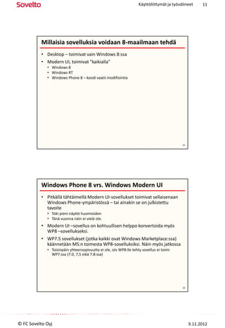 Käyttöliittymät ja työvälineet     11




          Millaisia sovelluksia voidaan 8-maailmaan tehdä
          • Desktop – toimivat vain Windows 8:ssa
          • Modern UI, toimivat "kaikialla"
             • Windows 8
             • Windows RT
             • Windows Phone 8 – koodi vaatii modifiointia




                                                                                            21




          Windows Phone 8 vrs. Windows Modern UI
          • Pitkällä tähtäimellä Modern UI-sovellukset toimivat sellaisenaan
            Windows Phone-ympäristössä – tai ainakin se on julkistettu
            tavoite
             • Toki pieni näyttö huomioiden
             • Tänä vuonna näin ei vielä ole.
          • Modern UI –sovellus on kohtuullisen helppo konvertoida myös
            WP8 –sovellukseksi.
          • WP7.5 sovellukset (jotka kaikki ovat Windows Marketplace:ssa)
            käännetään MS:n toimesta WP8-sovelluksiksi. Näin myös jatkossa
             • Toisinpäin yhteensopivuutta ei ole, siis WP8:lle tehty sovellus ei toimi
               WP7:ssa (7.0, 7,5 eikä 7.8:ssa)




                                                                                            22




© FC Sovelto Oyj                                                                                 9.11.2012
 