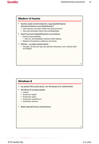 Käyttöliittymät ja työvälineet      15




          Modern UI haaste
          • Kuinka saada monimutkainen, laaja käyttöliittymä
            yksinkertaistettua sormikäyttöiseksi?
             • Jolla kuitenkin voi tehdä "kaikki mitä aikaisemminkin"
             • Joka sopii aloittelijan lisäksi myös tehokäyttäjälle
          • Vaatii huimasti käyttöliittymän suunnittelua
             • Sovellus ohjaa käyttäjää
               • Eikä niin, että käyttäjälle tarjotaan kaikki työkalut
             • Näyttää minimalistisen valikoiman toimintoja
          • Kallista – ja paljon pettymyksiä
             • Toisaalta: voi olla vain kyse vain pienistä viilauksista, esim. Outlook 2013
               sormikäyttö




                                                                                              29




          Windows 8
          • Jos pelaat Microsoft-peliä, niin Windows 8 on välttämätön
          • Windows 8 muuttaa kaiken
             •   Laitteet
             •   Sovellusten käyttö
             •   Sovellusten jakelu
             •   Sovellusten arkkitehtuuri
             •   Sovellusten koodaus

          • Myös operatiivisissa sovelluksissa




                                                                                              30




© FC Sovelto Oyj                                                                                   9.11.2012
 