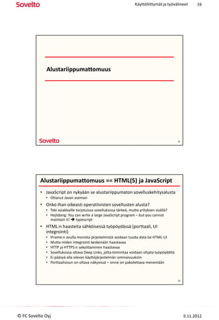 Käyttöliittymät ja työvälineet       16




             Alustariippumattomuus




                                                                                               31




          Alustariippumattomuus == HTML(5) ja JavaScript
          • JavaScript on nykyään se alustariippumaton sovelluskehitysalusta
             • Ottanut Javan aseman
          • Onko ihan oikeasti operatiivisten sovellusten alusta?
             • Toki asiakkaille tarjotuissa sovelluksissa tärkeä, mutta yrityksen sisällä?
             • Hejlsberg: You can write a large JavaScript program – but you cannot
               maintain it!  typescript
          • HTML:n haasteita sähköisessä työpöydässä (porttaali, UI
            integrointi)
             •   IFrame:n avulla monista järjestelmistä voidaan tuoda data tai HTML-UI
             •   Mutta niiden integrointi keskenään haastavaa
             •   HTTP ja HTTPS:n sekoittaminen haastavaa
             •   Sovelluksissa oltava Deep Links, jotta toimintaa voidaan ohjata työpöydältä
             •   Ei pääsyä alla olevan käyttöjärjestelmän ominaisuuksiin
             •   Porttaalisivun on oltava näkyvissä – sinne on pakotettava menemään



                                                                                               32




© FC Sovelto Oyj                                                                                    9.11.2012
 