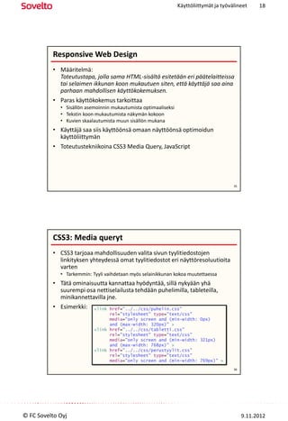 Käyttöliittymät ja työvälineet     18




          Responsive Web Design
          • Määritelmä:
            Toteutustapa, jolla sama HTML-sisältö esitetään eri päätelaitteissa
            tai selaimen ikkunan koon mukautuen siten, että käyttäjä saa aina
            parhaan mahdollisen käyttökokemuksen.
          • Paras käyttökokemus tarkoittaa
             • Sisällön asemoinnin mukautumista optimaaliseksi
             • Tekstin koon mukautumista näkymän kokoon
             • Kuvien skaalautumista muun sisällön mukana
          • Käyttäjä saa siis käyttöönsä omaan näyttöönsä optimoidun
            käyttöliittymän
          • Toteutustekniikoina CSS3 Media Query, JavaScript




                                                                                         35




          CSS3: Media queryt
          • CSS3 tarjoaa mahdollisuuden valita sivun tyylitiedostojen
            linkityksen yhteydessä omat tyylitiedostot eri näyttöresoluutioita
            varten
             • Tarkemmin: Tyyli vaihdetaan myös selainikkunan kokoa muutettaessa
          • Tätä ominaisuutta kannattaa hyödyntää, sillä nykyään yhä
            suurempi osa nettiselailusta tehdään puhelimilla, tableteilla,
            minikannettavilla jne.
          • Esimerkki: <link href="../../css/puhelin.css"
                                 rel="stylesheet" type="text/css"
                                 media="only screen and (min-width: 0px)
                                 and (max-width: 320px)" >
                           <link href="../../css/tabletti.css"
                                 rel="stylesheet" type="text/css"
                                 media="only screen and (min-width: 321px)
                                 and (max-width: 768px)" >
                           <link href="../../css/perustyylit.css"
                                 rel="stylesheet" type="text/css"
                                 media="only screen and (min-width: 769px)" >
                                                                                         36




© FC Sovelto Oyj                                                                              9.11.2012
 