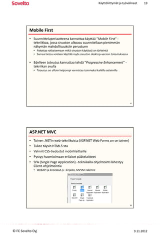 Käyttöliittymät ja työvälineet     19




          Mobile First
          • Suunnitteluperiaatteena kannattaa käyttää "Mobile First" -
            tekniikkaa, jossa sivuston ulkoasu suunnitellaan pienimmän
            näkymän mahdollisuuksiin perustuen
              • Pakottaa ratkaisemaan mikä sivuston käytössä on tärkeintä
              • Samaa tietoa voidaan käyttää myös sivuston desktop-version toteutuksessa

          • Edelleen toteutus kannattaa tehdä "Progressive Enhancement" -
            tekniikan avulla
              • Toteutus on silloin helpompi varmistaa toimivaksi kaikilla selaimilla




                                                                                             37




          ASP.NET MVC
          •   Toinen .NETin web-tekniikoista (ASP.NET Web Forms on se toinen)
          •   Tukee täysin HTML5:sta
          •   Valmiit CSS-tiedostot mobiililaitteille
          •   Pystyy huomioimaan erilaiset päätelaitteet
          •   SPA (Single Page Application) –tekniikalla ohjelmointi lähestyy
              Client-ohjelmointia
              • WebAPI ja knockout.js –kirjasto, MVVM-rakenne




                                                                                             38




© FC Sovelto Oyj                                                                                  9.11.2012
 