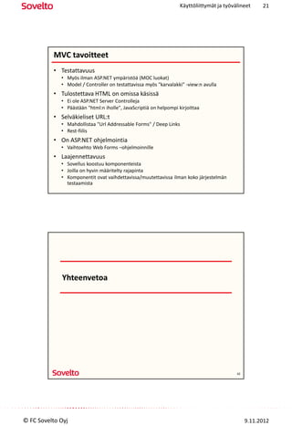 Käyttöliittymät ja työvälineet     21




          MVC tavoitteet
          • Testattavuus
             • Myös ilman ASP.NET ympäristöä (MOC luokat)
             • Model / Controller on testattavissa myös "karvalakki" -view:n avulla
          • Tulostettava HTML on omissa käsissä
             • Ei ole ASP.NET Server Controlleja
             • Päästään "html:n iholle", JavaScriptiä on helpompi kirjoittaa
          • Selväkieliset URL:t
             • Mahdollistaa "Url Addressable Forms" / Deep Links
             • Rest-fiilis
          • On ASP.NET ohjelmointia
             • Vaihtoehto Web Forms –ohjelmoinnille
          • Laajennettavuus
             • Sovellus koostuu komponenteista
             • Joilla on hyvin määritelty rajapinta
             • Komponentit ovat vaihdettavissa/muutettavissa ilman koko järjestelmän
               testaamista




             Yhteenvetoa




                                                                                           42




© FC Sovelto Oyj                                                                                9.11.2012
 