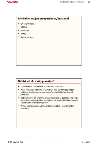 Käyttöliittymät ja työvälineet   22




          Mitä ohjelmoijan on opeteltava/osattava?
          •   UX suunnittelu
          •   HTML5
          •   javascript
          •   XAML
          •   Asynkronisuus




          Natiivi vai alustariippumaton?
          • Tällä hetkellä tähän ei ole yksiselitteistä vastausta
          • Paras ratkaisu on tarjota sekä natiivit että alustariippumaton
            ratkaisu, mutta onko se kustannus/kehitys/ylläpitomielessä
            järkevää?
          • Natiivisovellus on enemmän 'ajan hermolla' ja osoittaa että yritys
            on mukana tietotekniikan kehityksen kärjessä tai ainakin huomioi
            alustan jota asiakkaat käyttävät
          • Windows 8 aiheuttaa varmasti tablet/mobiili –markkinoiden
            uusjakoa




© FC Sovelto Oyj                                                                    9.11.2012
 