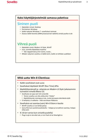 Käyttöliittymät ja työvälineet    3




          Kaksi käyttöjärjestelmää samassa paketissa

          Sininen puoli
             •   Käytetään nimeä: Desktop
             •   Perinteinen Windows
             •   Kaikki nykyiset Windows 7 –sovellukset toimivat
             •   Osassa tablet-koneita (ARM-prosessoriset tabletit) sinistä puolta ei ole




          Vihreä puoli
             • Käytetään nimiä: Modern UI Style, WinRT
             • Uusi, sormilla käytettävä maailma
               • Toki näppäimistö ja hiiri toimii, mutta ..
             • Mikään nykyinen sovellus ei täällä toimi, kaikki on tehtävä uudelleen




          Mitä uutta Win 8 Clientissa: Vihreä puoli
          • Kaikki sovellukset ovat uusia
          • Sovellukset käyttävät WinRT (Run Time) APIa
          • Käyttöliittymämalli ja –ohjeisto on Modern UI Style (aikaisemmin
            tunnettiin nimellä Metro UI)
             • Sovellusta voi ajaa vain full screenillä
               • Toinen sovellus voi olla ankkuroitu "tiileksi"
               • Käyttöliittymän moniajoa ei ole, mutta korvaavia tekniikoita kyllä
             • Ei kehyksiä, ei valikoita – eikä varsinkaan Ribbonia
          • Sovelluksia voi asentaa (vain) Win 8 Store:n kautta
             • WinRT-sovellus ei voi tehdä pahaa
             • Sama fiilis kuin puhelinsovelluksilla – helppo ja turvallinen asentaa, helppo
               ottaa pois
          • IE 10 (eri versio kuin sinisellä puolella)
             • Plug-In:ejä ei ole eikä tule; ei siis Flash:iä tai Silverlight:ia




© FC Sovelto Oyj                                                                                    9.11.2012
 