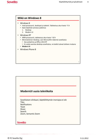 Käyttöliittymät ja työvälineet     4




          Mikä on Windows 8
          • Windows 8
             • Intel-prosessorit, desktopit ja tabletit. Tableteissa akun kesto ~5 h
             • Kaksi käyttistä samassa paketissa
               1. Desktop
               2. Modern UI
          • Windows RT
             • ARM-prosessorit, tableteissa akun kesto ~10 h
             • Minimalistinen Desktop, vain Microsoftin tekemiä sovelluksia
               • Varusohjelmia ja Office 2013 RT
               • En voida asentaa desktop-sovelluksia, ne kaikki tulevat laitteen mukana
             • Modern UI
          • Windows Phone 8




                                                                                            7




             ModernUI uusia tekniikoita

             Sovelluksen elinkaari, käyttöliittymän moniajoa ei ole
             Tiles
             Notifications
             Toast
             Share
             Search
             Zoom, Semantic Zoom




© FC Sovelto Oyj                                                                                9.11.2012
 