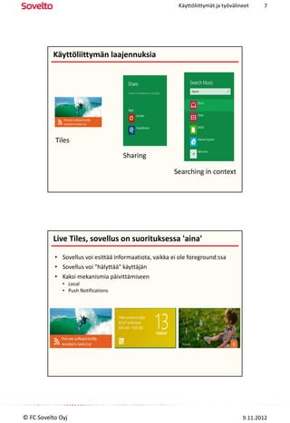 Käyttöliittymät ja työvälineet    7




          Käyttöliittymän laajennuksia




           Tiles

                                     Sharing

                                                        Searching in context




          Live Tiles, sovellus on suorituksessa 'aina'

           • Sovellus voi esittää informaatiota, vaikka ei ole foreground:ssa
           • Sovellus voi "hälyttää" käyttäjän
           • Kaksi mekanismia päivittämiseen
              • Local
              • Push Notifications




© FC Sovelto Oyj                                                                     9.11.2012
 