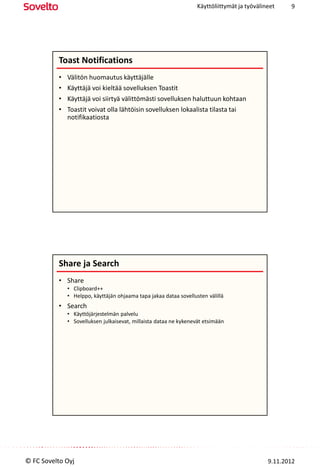 Käyttöliittymät ja työvälineet    9




          Toast Notifications
          •   Välitön huomautus käyttäjälle
          •   Käyttäjä voi kieltää sovelluksen Toastit
          •   Käyttäjä voi siirtyä välittömästi sovelluksen haluttuun kohtaan
          •   Toastit voivat olla lähtöisin sovelluksen lokaalista tilasta tai
              notifikaatiosta




          Share ja Search
          • Share
              • Clipboard++
              • Helppo, käyttäjän ohjaama tapa jakaa dataa sovellusten välillä
          • Search
              • Käyttöjärjestelmän palvelu
              • Sovelluksen julkaisevat, millaista dataa ne kykenevät etsimään




© FC Sovelto Oyj                                                                              9.11.2012
 
