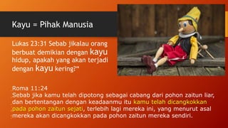 Kayu = Pihak Manusia
Lukas 23:31 Sebab jikalau orang
berbuat demikian dengan kayu
hidup, apakah yang akan terjadi
dengan kayu kering?“
1
1
:
2
4
Roma 11:24
Sebab jika kamu telah dipotong sebagai cabang dari pohon zaitun liar,
dan bertentangan dengan keadaanmu itu kamu telah dicangkokkan
pada pohon zaitun sejati, terlebih lagi mereka ini, yang menurut asal
mereka akan dicangkokkan pada pohon zaitun mereka sendiri.
 