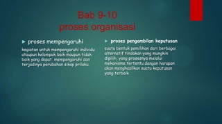 Bab 9-10
proses organisasi


proses mempengaruhi

kegiatan untuk mempengaruhi individu
ataupun kelompok baik maupun tidak
baik yang dapat mempengaruhi dan
terjadinya perubahan sikap prilaku.



proses pengambilan keputusan

suatu bentuk pemilihan dari berbagai
alternatif tindakan yang mungkin
dipilih, yang prosesnya melalui
mekanisme tertentu dengan harapan
akan menghasilkan suatu keputusan
yang terbaik

 
