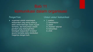 Bab 11
komunikasi dalam organisasi
Pengertian


organisasi adalah sekelompok
masyarakat yang saling bekerja
sama untuk mencapai suatu tujuan
tertentu. dan komunikasi adalah
perekat yang memungkinkan
kelompok masyarakat tersebut
secara bersama-sama melakukan
fungsinya dengan baik.

Unsur-unsur komunikasi


1. sumber
2. komunikator
3. pesan
4. channel/ saluran
5. komunikasi
6. efek

 