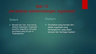 Bab 12

perubahan perkembangan organisasi
Intern


Berasal dari luar, atau sering
disebut lingkungan. Organisasi
bersifat responsive terhadap
perubahan yang terjadi di
lingkungannya.

Ekstern


Perubahan yang berasal dari
dalam organisasi yang
bersangkutan, yang dapat
berasal dari berbagai sumber

 