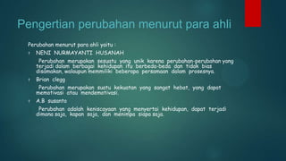Pengertian perubahan menurut para ahli
Perubahan menurut para ahli yaitu :
†

NENI NURMAYANTI HUSANAH
Perubahan merupakan sesuatu yang unik karena perubahan-perubahan yang
terjadi dalam berbagai kehidupan itu berbeda-beda dan tidak bias
disamakan, walaupun memmiliki beberapa persamaan dalam prosesnya.

†

Brian clegg
Perubahan merupakan suatu kekuatan yang sangat hebat, yang dapat
memotivasi atau mendemotivasi.

†

A.B susanto
Perubahan adalah keniscayaan yang menyertai kehidupan, dapat terjadi
dimana saja, kapan saja, dan menimpa siapa saja.

 