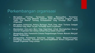 Perkembangan organisasi
a.

Merupakan
Strategi
Terencana
Dalam
Mewujudkan
Perubahan
Organisasional, Yang Memiliki Sasaran Jelas Berdasarkan Diagnosa Yang
Tepat Dan Akurat Tentang Permasalahan Yang Dihadapi Oleh Suatu
Organisasi.

b.

Merupakan Kolaborasi Antara Berbagai Pihak Yang Akan Terkena Dampak
Perubahan Yang Akan Terjadi Terhadap Suatu Organisasi.

c.

Menekankan Cara-cara Baru Yang Diperlukan Untuk Meningkatkan Kinerja
Seluruh Organisasi Dan Semua Satuan Kerja Dalam Organisasi.

d.

Mengandung Nilai Humanistik Dimana Pengembangan Potensi Manusia Menjadi
Bagian Terpenting.

e.

Menggunakan Pendekatan Komitmen Sehingga Selalu Memperhitungkan
Pentingnya Interaksi, Interaksi Dan Interdependensi Antara Organisasi Sau
Dengan Organisasi Yang Lainnya

 
