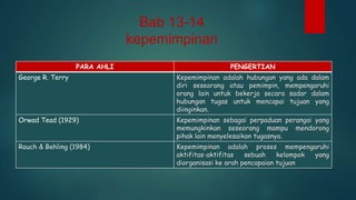 Bab 13-14
kepemimpinan
PARA AHLI

PENGERTIAN

George R. Terry

Kepemimpinan adalah hubungan yang ada dalam
diri seseorang atau pemimpin, mempengaruhi
orang lain untuk bekerja secara sadar dalam
hubungan tugas untuk mencapai tujuan yang
diinginkan.

Orwad Tead (1929)

Kepemimpinan sebagai perpaduan perangai yang
memungkinkan seseorang mampu mendorong
pihak lain menyelesaikan tugasnya.

Rauch & Behling (1984)

Kepemimpinan adalah proses mempengaruhi
aktifitas-aktifitas
sebuah
kelompok
yang
diorganisasi ke arah pencapaian tujuan

 