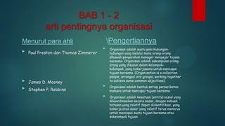 BAB 1 - 2
arti pentingnya organisasi
Pengertiannya

Menurut para ahli


Paul Preston dan Thomas Zimmerer



James D. Mooney



Stephen P. Robbins



Organisasi adalah suatu pola hubunganhubungan yang melalui mana orang-orang
dibawah pengarahan manager mengejar tujuan
bersama. Organisasi adalah sekumpulan orangorang yang disusun dalam kelompokkelompok, yang bekerjasama untuk mencapai
tujuan bersama. (Organization is a collection
people, arranged into groups, working together
to achieve some common objectives).



Organisasi adalah bentuk setiap perserikatan
manusia untuk mencapai tujuan bersama.



Organisasi adalah kesatuan (entity) sosial yang
dikoordinasikan secara sadar, dengan sebuah
batasan yang relatif dapat diidentifikasi, yang
bekerja atas dasar yang relatif terus menerus
untuk mencapai suatu tujuan bersama atau
sekelompok tujuan.

 