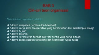 BAB 3
Ciri-ciri teori organisasi
Ciri-ciri dari organisasi adalah :
 Adanya komponen ( atasan dan bawahan)
 Adanya kerja sama (cooperative yang berstruktur dari sekelompok orang)
 Adanya tujuan
 Adanya sasaran
 Adanya keterikatan format dan tata tertib yang harus ditaati
 Adanya pendelegasian wewenang dan koordinasi tugas-tugas

 