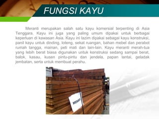 FUNGSI KAYU
Meranti merupakan salah satu kayu komersial terpenting di Asia
Tenggara. Kayu ini juga yang paling umum dipakai untuk berbagai
keperluan di kawasan Asia. Kayu ini lazim dipakai sebagai kayu konstruksi,
panil kayu untuk dinding, loteng, sekat ruangan, bahan mebel dan perabot
rumah tangga, mainan, peti mati dan lain-lain. Kayu meranti merah-tua
yang lebih berat biasa digunakan untuk konstruksi sedang sampai berat,
balok, kasau, kusen pintu-pintu dan jendela, papan lantai, geladak
jembatan, serta untuk membuat perahu.
 