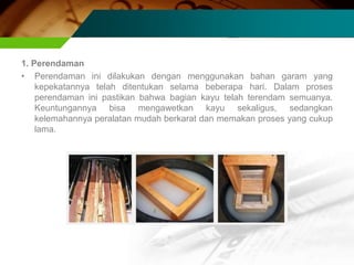 1. Perendaman
• Perendaman ini dilakukan dengan menggunakan bahan garam yang
kepekatannya telah ditentukan selama beberapa hari. Dalam proses
perendaman ini pastikan bahwa bagian kayu telah terendam semuanya.
Keuntungannya bisa mengawetkan kayu sekaligus, sedangkan
kelemahannya peralatan mudah berkarat dan memakan proses yang cukup
lama.
 