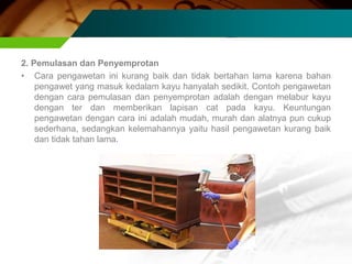 2. Pemulasan dan Penyemprotan
• Cara pengawetan ini kurang baik dan tidak bertahan lama karena bahan
pengawet yang masuk kedalam kayu hanyalah sedikit. Contoh pengawetan
dengan cara pemulasan dan penyemprotan adalah dengan melabur kayu
dengan ter dan memberikan lapisan cat pada kayu. Keuntungan
pengawetan dengan cara ini adalah mudah, murah dan alatnya pun cukup
sederhana, sedangkan kelemahannya yaitu hasil pengawetan kurang baik
dan tidak tahan lama.
 