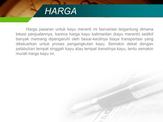 HARGA
Harga pasaran untuk kayu meranti ini bervariasi tergantung dimana
lokasi penjualannya, karena harga kayu kalimantan (kayu meranti) sedikit
banyak memang dipengaruhi oleh besar-kecilnya biaya transportasi yang
dikeluarkan untuk proses pengangkutan kayu. Semakin dekat dengan
pelabuhan tempat singgah kayu atau tempat transitnya kayu, tentu semakin
murah harga kayu ini.
 