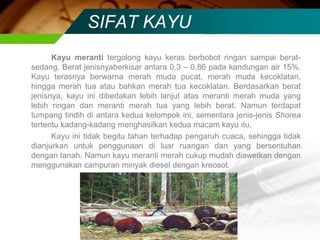 SIFAT KAYU
Kayu meranti tergolong kayu keras berbobot ringan sampai berat-
sedang. Berat jenisnyaberkisar antara 0,3 – 0,86 pada kandungan air 15%.
Kayu terasnya berwarna merah muda pucat, merah muda kecoklatan,
hingga merah tua atau bahkan merah tua kecoklatan. Berdasarkan berat
jenisnya, kayu ini dibedakan lebih lanjut atas meranti merah muda yang
lebih ringan dan meranti merah tua yang lebih berat. Namun terdapat
tumpang tindih di antara kedua kelompok ini, sementara jenis-jenis Shorea
tertentu kadang-kadang menghasilkan kedua macam kayu itu.
Kayu ini tidak begitu tahan terhadap pengaruh cuaca, sehingga tidak
dianjurkan untuk penggunaan di luar ruangan dan yang bersentuhan
dengan tanah. Namun kayu meranti merah cukup mudah diawetkan dengan
menggunakan campuran minyak diesel dengan kreosot.
 