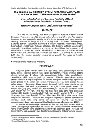 Analisis Nilai Kalor Dan Kelayakan Ekonomis Kayu Sebagai Bahan Bakar (T.D. Cahyono et al.)
105
ANALISIS NILAI KALOR DAN KELAYAKAN EKONOMIS KAYU SEBAGAI
BAHAN BAKAR SUBSTITUSI BATU BARA DI PABRIK SEMEN
1)
(Heat Value Analysis and Economic Feasibility of Wood
Utilization as Coal Substitution in Cement Factory)
Tekat Dwi Cahyono, Zahrial Coto2)
, dan Fauzi Febrianto2)
ABSTRACT
Since the 1970s, energy has been a significant product of forest-related
biomass. The use of wood to provide industrial heat and electricity has become
important to the economic viability of the forest product and other industry.
Growing normally at marginal soil of mining area, Leuchaena leucocephala,
Samanea saman, Sesbandia grandiflora, Glirisidia maculate, Pterocarpus indica,
Enterolobium cylocarpum, Hibiscus tiliaceus, and Gmelina arborea woods were
analysed to investigate heat value and economic feasibility of their usage as coal
substitution in cement production. Examination on those woods species showed
that mean of heat value in air dry condition was about 4.000 kcal/kg. As BC ratio is
2,07, then the mining plantation enterprise to provide fuel wood is feasible
economically.
Key words: wood, heat value, feasibility
PENDAHULUAN
Kegiatan pabrik semen terdiri atas tiga tahap, yaitu penambangan bahan
baku, proses produksi semen, dan proses pemasaran. Proses produksi secara
khusus terdiri dari 4 tahap, yaitu penggilingan bahan baku, pembakaran,
penggilingan akhir, dan pengantongan semen. Kegiatan pembakaran dalam
proses produksi merupakan proses inti karena sebagian besar energi diperlukan
dalam proses ini. Kegiatan pembakaran menggunakan batu bara sebagai bahan
bakar utama. Komponen biaya energi, termasuk listrik, pada pabrik semen
mencapai 40% dari total biaya produksi. Sebagai contoh, pabrik semen PT.
Holcim Narogong yang terletak di Kabupaten Bogor. Kebutuhan batu bara tahun
2006 adalah 474 440 ton. Jika rata-rata nilai kalor batu bara yang digunakan
adalah 6 000 kkal/kg, kebutuhan kalor batu bara adalah sebesar 2.84 x 1012
kkal.
Jika harga batu bara Rp 450 000/ton, dibutuhkan Rp 213.5 miliar untuk biaya
pengadaan batu bara. Ditinjau dari pengaruh lingkungan, proses pembakaran
termasuk salah satu yang paling berpotensi (di samping juga kegiatan
penambangan) dalam mempengaruhi kualitas lingkungan (Bertschinger, 2006).
Indonesia termasuk negara dengan sumber tambang batu bara terbesar di
dunia. Cadangannya diperkirakan 36.3 milyar ton. Dari total sumber daya tersebut,
hanya 7.6 milyar ton yang dapat dikatakan sebagai cadangan pasti (reserve) dan
sekitar 58.5% dari cadangan batu bara tersebut tergolong batubara muda (lignite).
1)
Bagian dari tesis penulis pertama, Program Studi Ilmu Pengetahuan Kehutanan, Sekolah
Pascasarjana IPB.
2)
Berturut-turut Ketua dan Anggota Komisi Pembimbing
 