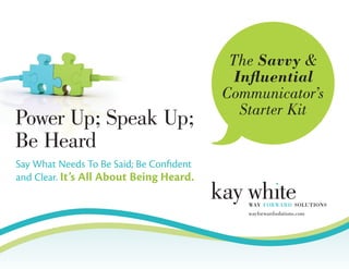 The Savvy &
Influential
Communicator’s
Starter Kit
Say What Needs To Be Said; Be Confident
and Clear. It’s All About Being Heard.
Power Up; Speak Up;
Be Heard
wayforwardsolutions.com
 