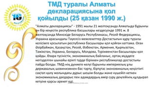 "Алматы декларациясы" - 1991 жылы 21 желтоқсанда Алматыда бұрынғы
он бір кеңестік республика басшылары кездесуінде 1991 ж. 8
желтоқсанда Минскіде Беларусь Республикасы, Ресей Федерациясы,
Украина арасындағы Тәуелсіз мемлекеттер Достастығын құру туралы
келісімге қосылатын республика басшылары қол қойған хаттама. Оған
Әзірбайжан, Қазақстан, Ресей, Өзбекстан, Армения, Қырғызстан,
Тәжікстан, Украина, Беларусь, Молдова, Түрікменстан басшылары қол
қойды. Өзара түсіністік, экономикалық байланыс, ортақ мүддеге
негізделген шынайы ерікті түрде біріккен республикалар достастығы
пайда болды. ТМД-нің дүниеге келуі бұрынғы империялық ұлы
державалық шовинизмнен бас тарту, біртұтас экономикалық кеңістікті
сақтап қалу жолындағы дұрыс шешім болды және күшейіп кеткен
экономикалық дағдарыс пен адамдардың өмір сүру деңгейінің құлдырап
кетуіне қарсы әрекет еді.www.tolekova.jimdo.com
 