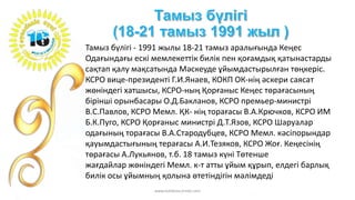 Тамыз бүлігі - 1991 жылы 18-21 тамыз аралығында Кеңес
Одағындағы ескі мемлекеттік билік пен қоғамдық қатынастарды
сақтап қалу мақсатында Мәскеуде ұйымдастырылған төңкеріс.
КСРО вице-президенті Г.И.Янаев, КОКП ОК-нің әскери саясат
жөніндегі хатшысы, КСРО-ның Қорғаныс Кеңес төрағасының
бірінші орынбасары О.Д.Бакланов, КСРО премьер-министрі
В.С.Павлов, КСРО Мемл. ҚК- нің торағасы В.А.Крючков, КСРО ИМ
Б.К.Пуго, КСРО Қорғаныс министрі Д.Т.Язов, КСРО Шаруалар
одағының торағасы В.А.Стародубцев, КСРО Мемл. кәсіпорындар
қауымдастығының терағасы А.И.Тезяков, КСРО Жоғ. Кеңесінің
төрағасы А.Лукьянов, т.б. 18 тамыз күні Төтенше
жағдайлар жөніндегі Мемл. к-т атты ұйым құрып, елдегі барлық
билік осы ұйымның қолына өтетіндігін мәлімдеді
www.tolekova.jimdo.com
 